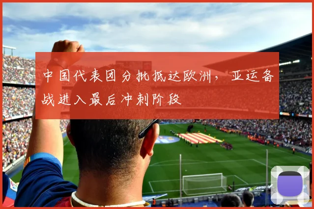 中国代表团分批抵达欧洲，亚运备战进入最后冲刺阶段
