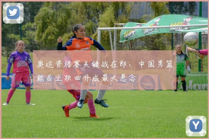 奥运资格赛关键战在即，中国男篮能否止跌回升成最大悬念