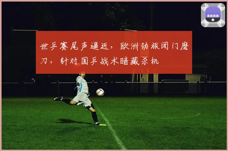 世乒赛尾声逼近，欧洲劲旅闭门磨刀，针对国乒战术暗藏杀机