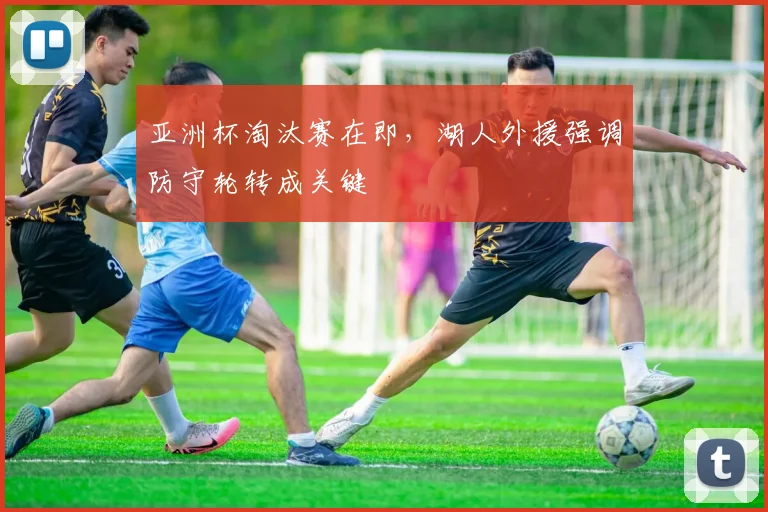 亚洲杯淘汰赛在即，湖人外援强调防守轮转成关键