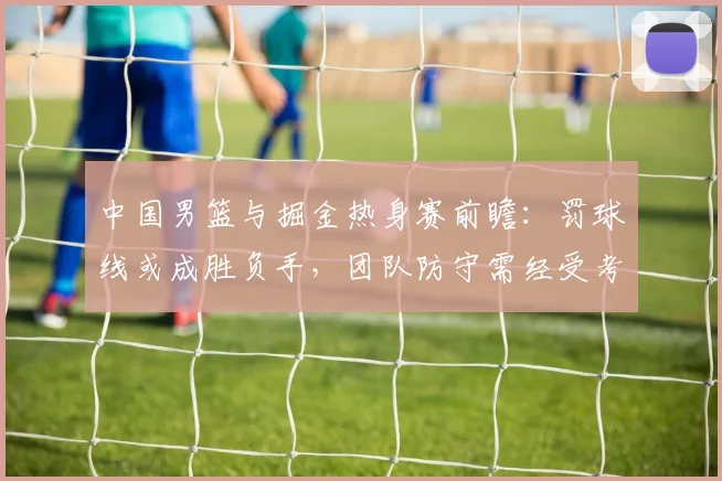 中国男篮与掘金热身赛前瞻：罚球线或成胜负手，团队防守需经受考验