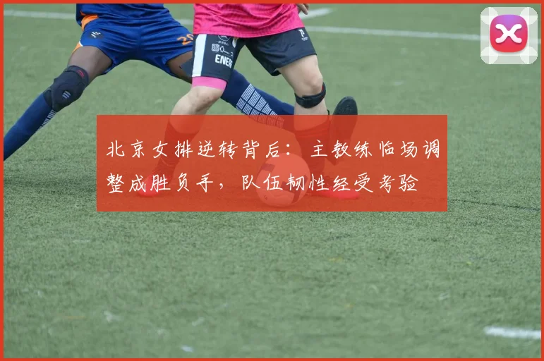 北京女排逆转背后：主教练临场调整成胜负手，队伍韧性经受考验