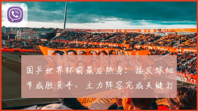 国乒世界杯前最后热身：接发球细节成胜负手，主力阵容完成关键打磨