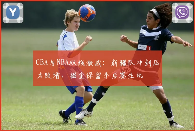 CBA与NBA双线激战：新疆队冲刺压力陡增，掘金保留季后赛生机