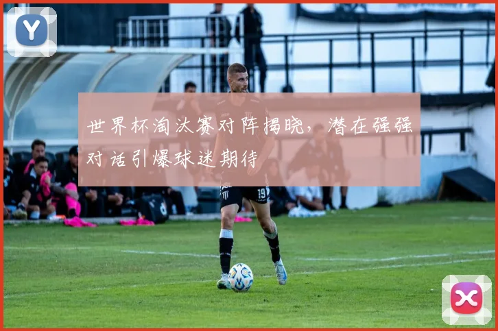 世界杯淘汰赛对阵揭晓，潜在强强对话引爆球迷期待