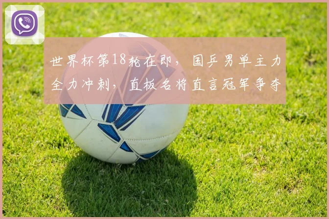 世界杯第18轮在即，国乒男单主力全力冲刺，直板名将直言冠军争夺不容松懈