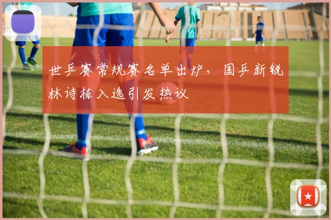 世乒赛常规赛名单出炉，国乒新锐林诗栋入选引发热议