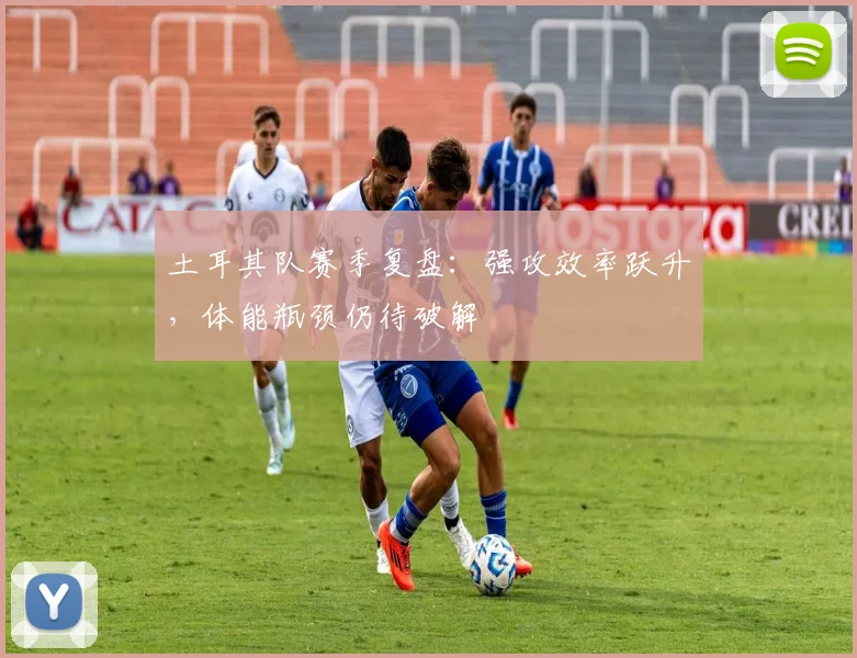 土耳其队赛季复盘：强攻效率跃升，体能瓶颈仍待破解