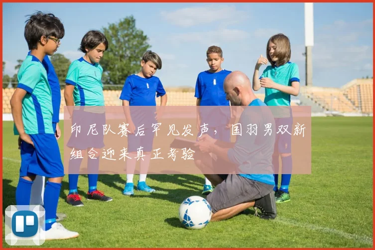 印尼队赛后罕见发声，国羽男双新组合迎来真正考验